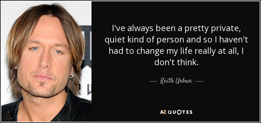 I've always been a pretty private, quiet kind of person and so I haven't had to change my life really at all, I don't think. - Keith Urban