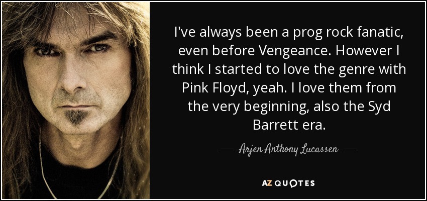 I've always been a prog rock fanatic, even before Vengeance. However I think I started to love the genre with Pink Floyd, yeah. I love them from the very beginning, also the Syd Barrett era. - Arjen Anthony Lucassen