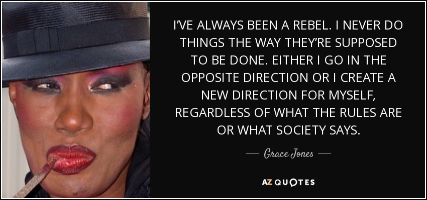 I’VE ALWAYS BEEN A REBEL. I NEVER DO THINGS THE WAY THEY’RE SUPPOSED TO BE DONE. EITHER I GO IN THE OPPOSITE DIRECTION OR I CREATE A NEW DIRECTION FOR MYSELF, REGARDLESS OF WHAT THE RULES ARE OR WHAT SOCIETY SAYS. - Grace Jones
