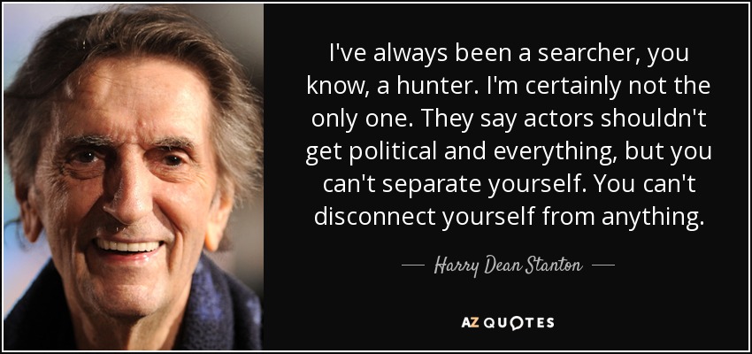 I've always been a searcher, you know, a hunter. I'm certainly not the only one. They say actors shouldn't get political and everything, but you can't separate yourself. You can't disconnect yourself from anything. - Harry Dean Stanton