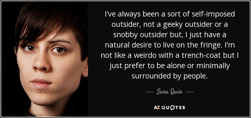 I’ve always been a sort of self-imposed outsider, not a geeky outsider or a snobby outsider but, I just have a natural desire to live on the fringe. I’m not like a weirdo with a trench-coat but I just prefer to be alone or minimally surrounded by people. - Sara Quin