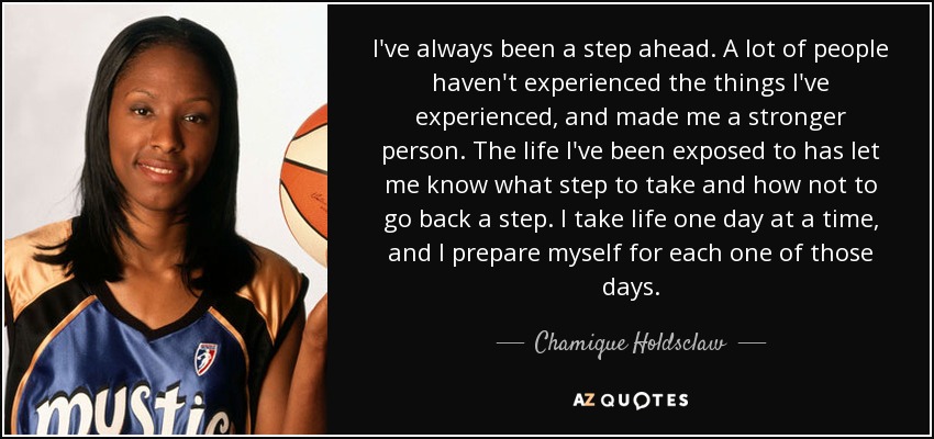I've always been a step ahead. A lot of people haven't experienced the things I've experienced, and made me a stronger person. The life I've been exposed to has let me know what step to take and how not to go back a step. I take life one day at a time, and I prepare myself for each one of those days. - Chamique Holdsclaw