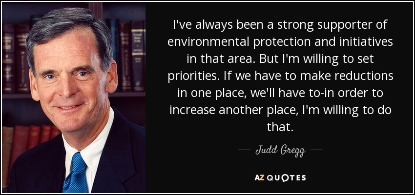 I've always been a strong supporter of environmental protection and initiatives in that area. But I'm willing to set priorities. If we have to make reductions in one place, we'll have to-in order to increase another place, I'm willing to do that. - Judd Gregg