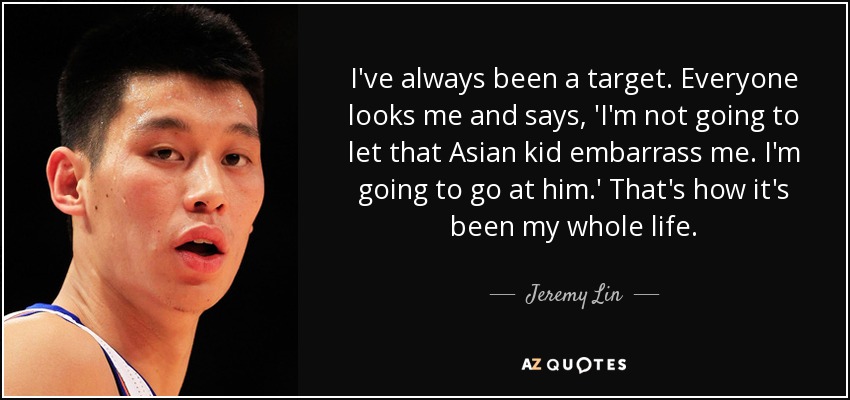 I've always been a target. Everyone looks me and says, 'I'm not going to let that Asian kid embarrass me. I'm going to go at him.' That's how it's been my whole life. - Jeremy Lin