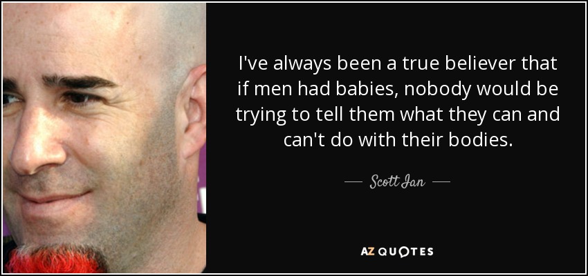 I've always been a true believer that if men had babies, nobody would be trying to tell them what they can and can't do with their bodies. - Scott Ian