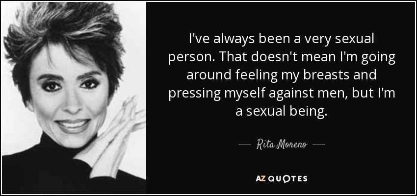 I've always been a very sexual person. That doesn't mean I'm going around feeling my breasts and pressing myself against men, but I'm a sexual being. - Rita Moreno