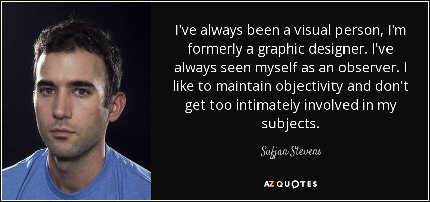 I've always been a visual person, I'm formerly a graphic designer. I've always seen myself as an observer. I like to maintain objectivity and don't get too intimately involved in my subjects. - Sufjan Stevens