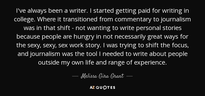 I've always been a writer. I started getting paid for writing in college. Where it transitioned from commentary to journalism was in that shift - not wanting to write personal stories because people are hungry in not necessarily great ways for the sexy, sexy, sex work story. I was trying to shift the focus, and journalism was the tool I needed to write about people outside my own life and range of experience. - Melissa Gira Grant