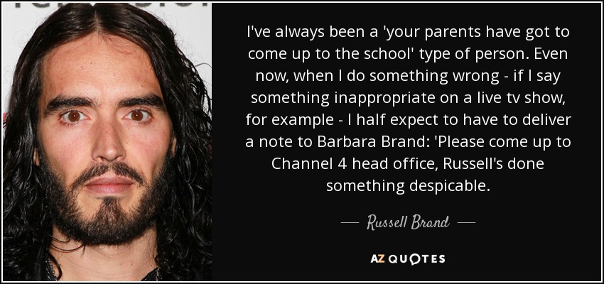 I've always been a 'your parents have got to come up to the school' type of person. Even now, when I do something wrong - if I say something inappropriate on a live tv show, for example - I half expect to have to deliver a note to Barbara Brand: 'Please come up to Channel 4 head office, Russell's done something despicable. - Russell Brand