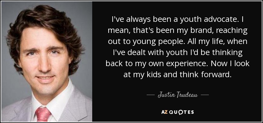 I've always been a youth advocate. I mean, that's been my brand, reaching out to young people. All my life, when I've dealt with youth I'd be thinking back to my own experience. Now I look at my kids and think forward. - Justin Trudeau