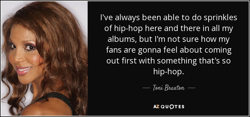 I've always been able to do sprinkles of hip-hop here and there in all my albums, but I'm not sure how my fans are gonna feel about coming out first with something that's so hip-hop. - Toni Braxton