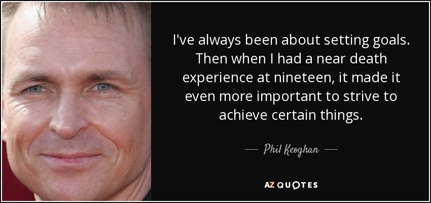 I've always been about setting goals. Then when I had a near death experience at nineteen, it made it even more important to strive to achieve certain things. - Phil Keoghan