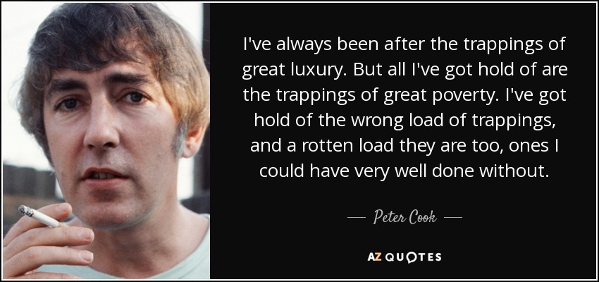 I've always been after the trappings of great luxury. But all I've got hold of are the trappings of great poverty. I've got hold of the wrong load of trappings, and a rotten load they are too, ones I could have very well done without. - Peter Cook