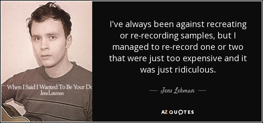 I've always been against recreating or re-recording samples, but I managed to re-record one or two that were just too expensive and it was just ridiculous. - Jens Lekman