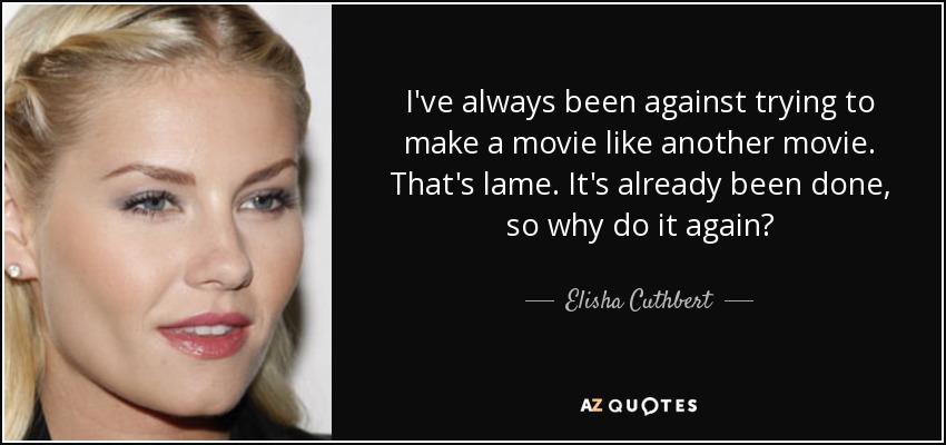 I've always been against trying to make a movie like another movie. That's lame. It's already been done, so why do it again? - Elisha Cuthbert