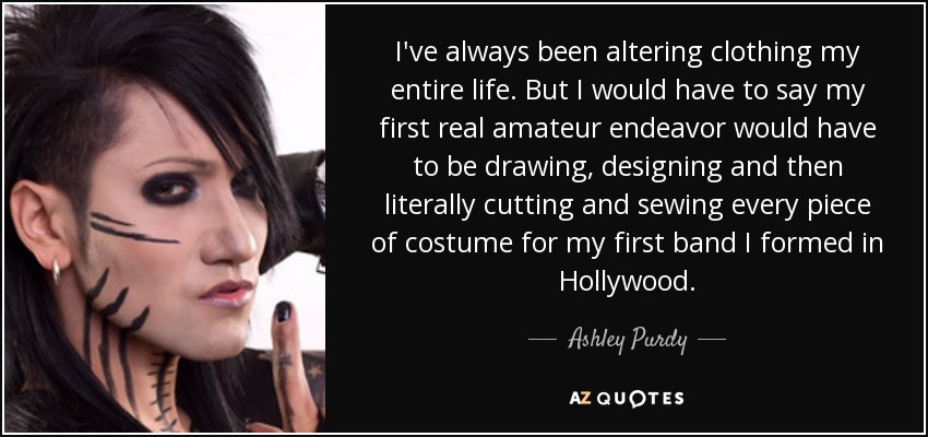 I've always been altering clothing my entire life. But I would have to say my first real amateur endeavor would have to be drawing, designing and then literally cutting and sewing every piece of costume for my first band I formed in Hollywood. - Ashley Purdy