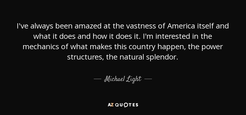 I've always been amazed at the vastness of America itself and what it does and how it does it. I'm interested in the mechanics of what makes this country happen, the power structures, the natural splendor. - Michael Light