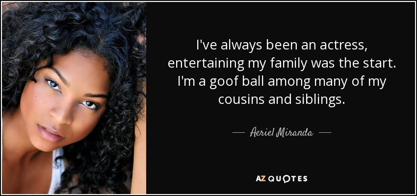 I've always been an actress, entertaining my family was the start. I'm a goof ball among many of my cousins and siblings. - Aeriel Miranda