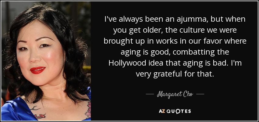 I've always been an ajumma, but when you get older, the culture we were brought up in works in our favor where aging is good, combatting the Hollywood idea that aging is bad. I'm very grateful for that. - Margaret Cho