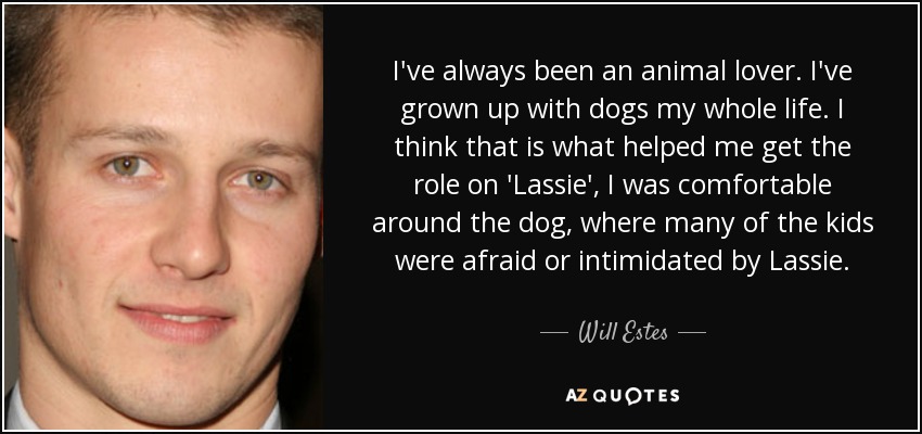 I've always been an animal lover. I've grown up with dogs my whole life. I think that is what helped me get the role on 'Lassie', I was comfortable around the dog, where many of the kids were afraid or intimidated by Lassie. - Will Estes