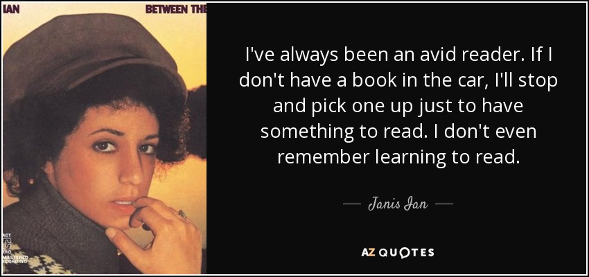 I've always been an avid reader. If I don't have a book in the car, I'll stop and pick one up just to have something to read. I don't even remember learning to read. - Janis Ian