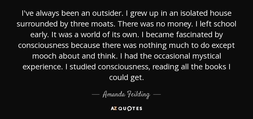 I've always been an outsider. I grew up in an isolated house surrounded by three moats. There was no money. I left school early. It was a world of its own. I became fascinated by consciousness because there was nothing much to do except mooch about and think. I had the occasional mystical experience. I studied consciousness, reading all the books I could get. - Amanda Feilding