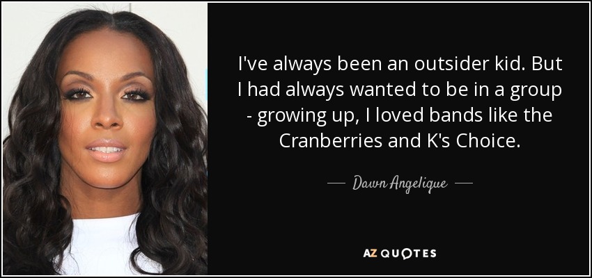 I've always been an outsider kid. But I had always wanted to be in a group - growing up, I loved bands like the Cranberries and K's Choice. - Dawn Angelique