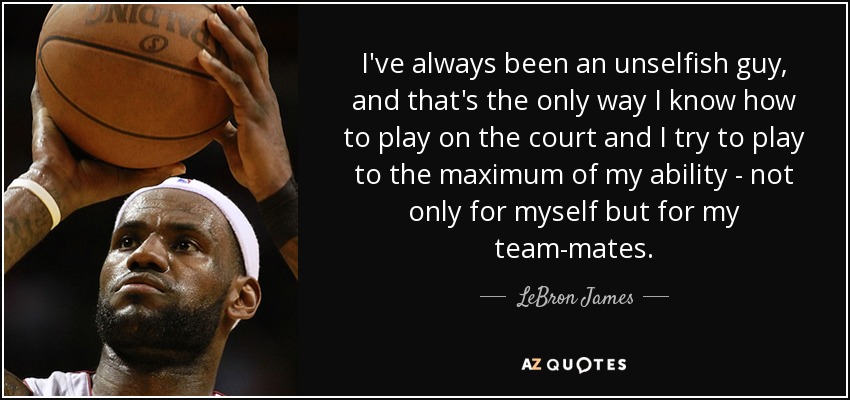 I've always been an unselfish guy, and that's the only way I know how to play on the court and I try to play to the maximum of my ability - not only for myself but for my team-mates. - LeBron James