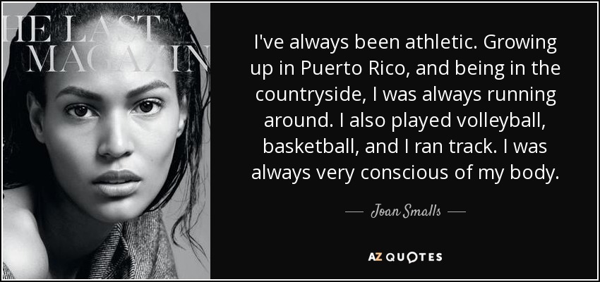 I've always been athletic. Growing up in Puerto Rico, and being in the countryside, I was always running around. I also played volleyball, basketball, and I ran track. I was always very conscious of my body. - Joan Smalls