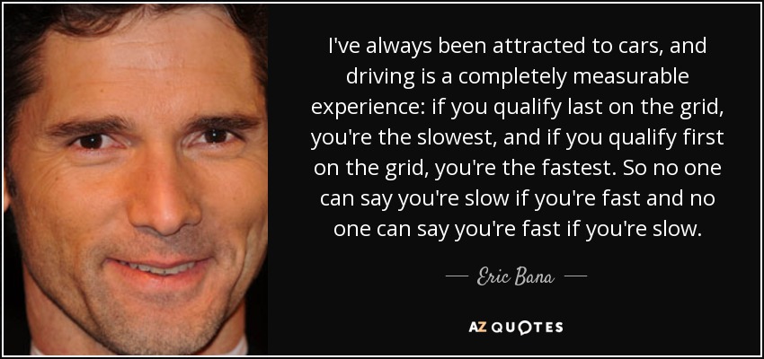 I've always been attracted to cars, and driving is a completely measurable experience: if you qualify last on the grid, you're the slowest, and if you qualify first on the grid, you're the fastest. So no one can say you're slow if you're fast and no one can say you're fast if you're slow. - Eric Bana