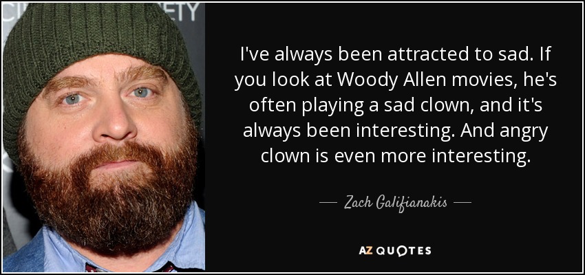 I've always been attracted to sad. If you look at Woody Allen movies, he's often playing a sad clown, and it's always been interesting. And angry clown is even more interesting. - Zach Galifianakis