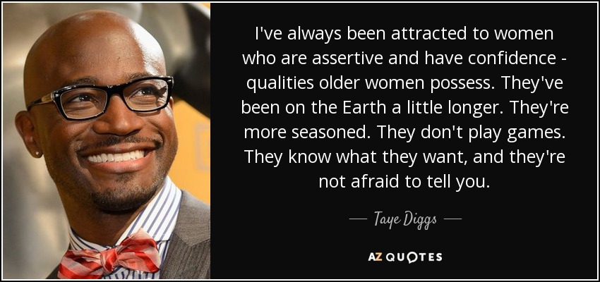 I've always been attracted to women who are assertive and have confidence - qualities older women possess. They've been on the Earth a little longer. They're more seasoned. They don't play games. They know what they want, and they're not afraid to tell you. - Taye Diggs