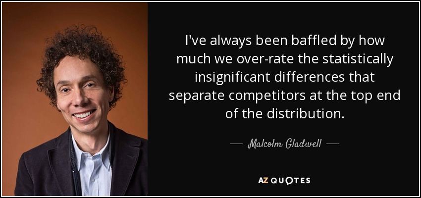 I've always been baffled by how much we over-rate the statistically insignificant differences that separate competitors at the top end of the distribution. - Malcolm Gladwell
