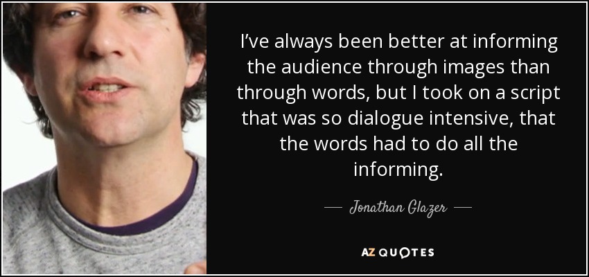 I’ve always been better at informing the audience through images than through words, but I took on a script that was so dialogue intensive, that the words had to do all the informing. - Jonathan Glazer