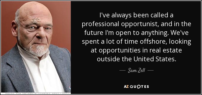 I've always been called a professional opportunist, and in the future I'm open to anything. We've spent a lot of time offshore, looking at opportunities in real estate outside the United States. - Sam Zell
