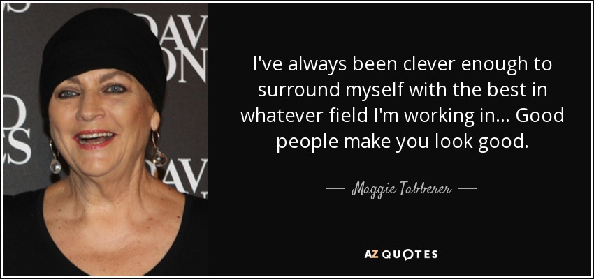 I've always been clever enough to surround myself with the best in whatever field I'm working in... Good people make you look good. - Maggie Tabberer