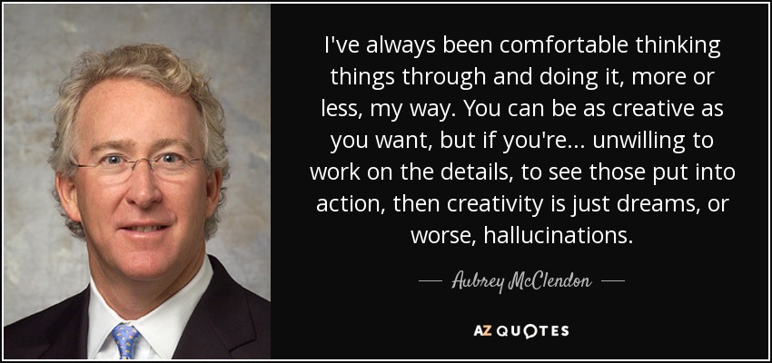 I've always been comfortable thinking things through and doing it, more or less, my way. You can be as creative as you want, but if you're... unwilling to work on the details, to see those put into action, then creativity is just dreams, or worse, hallucinations. - Aubrey McClendon