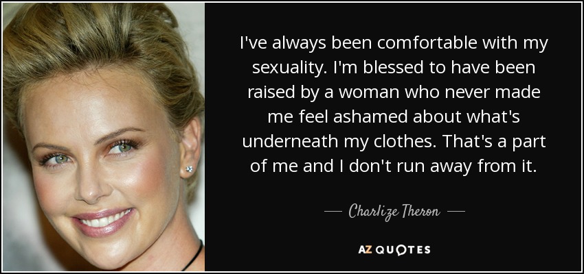I've always been comfortable with my sexuality. I'm blessed to have been raised by a woman who never made me feel ashamed about what's underneath my clothes. That's a part of me and I don't run away from it. - Charlize Theron