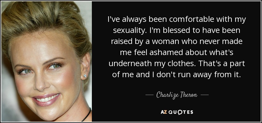 I've always been comfortable with my sexuality. I'm blessed to have been raised by a woman who never made me feel ashamed about what's underneath my clothes. That's a part of me and I don't run away from it. - Charlize Theron