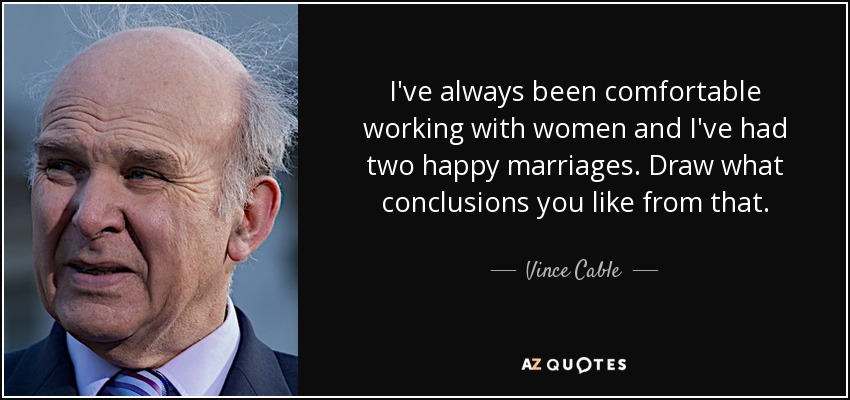 I've always been comfortable working with women and I've had two happy marriages. Draw what conclusions you like from that. - Vince Cable
