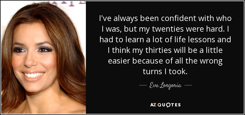 I've always been confident with who I was, but my twenties were hard. I had to learn a lot of life lessons and I think my thirties will be a little easier because of all the wrong turns I took. - Eva Longoria