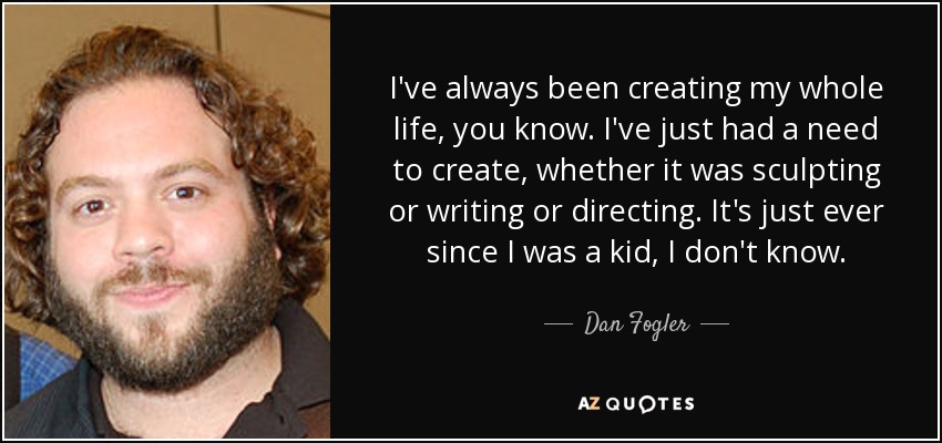 I've always been creating my whole life, you know. I've just had a need to create, whether it was sculpting or writing or directing. It's just ever since I was a kid, I don't know. - Dan Fogler