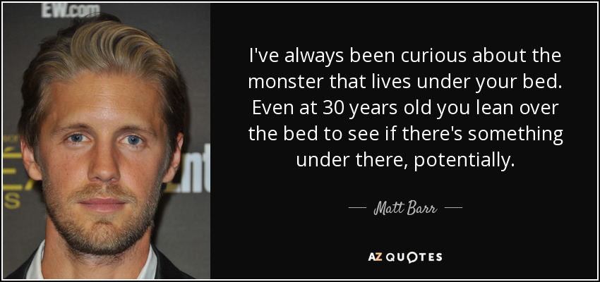 I've always been curious about the monster that lives under your bed. Even at 30 years old you lean over the bed to see if there's something under there, potentially. - Matt Barr