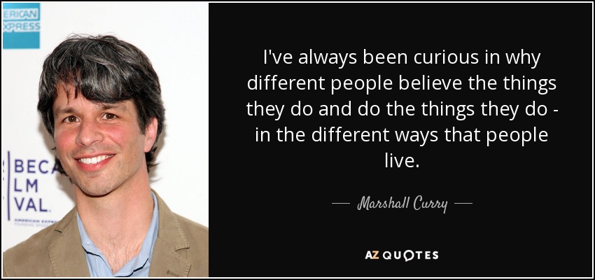 I've always been curious in why different people believe the things they do and do the things they do - in the different ways that people live. - Marshall Curry