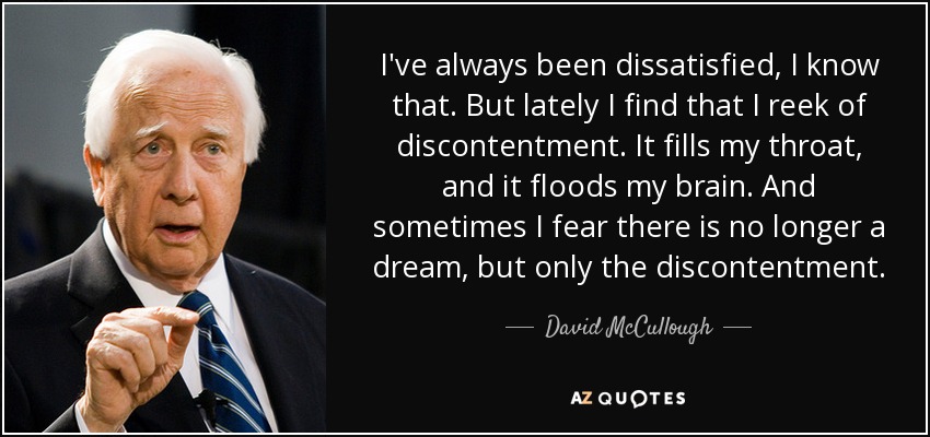 I've always been dissatisfied, I know that. But lately I find that I reek of discontentment. It fills my throat, and it floods my brain. And sometimes I fear there is no longer a dream, but only the discontentment. - David McCullough