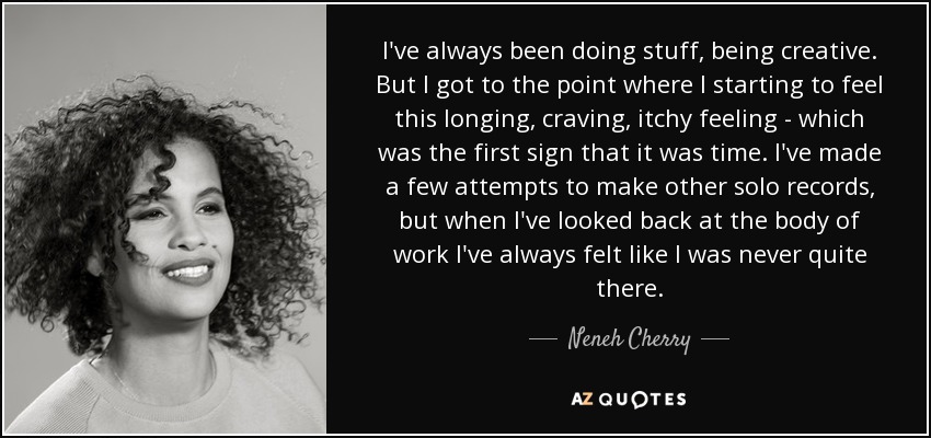I've always been doing stuff, being creative. But I got to the point where I starting to feel this longing, craving, itchy feeling - which was the first sign that it was time. I've made a few attempts to make other solo records, but when I've looked back at the body of work I've always felt like I was never quite there. - Neneh Cherry