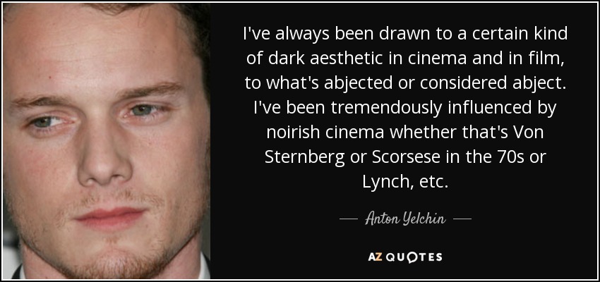 I've always been drawn to a certain kind of dark aesthetic in cinema and in film, to what's abjected or considered abject. I've been tremendously influenced by noirish cinema whether that's Von Sternberg or Scorsese in the 70s or Lynch, etc. - Anton Yelchin