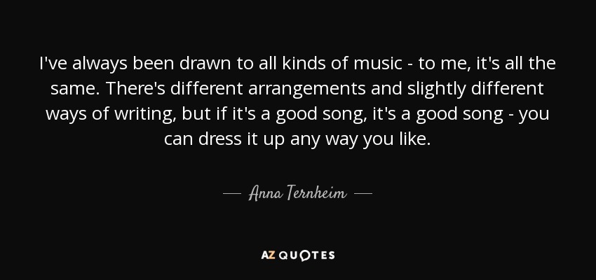 I've always been drawn to all kinds of music - to me, it's all the same. There's different arrangements and slightly different ways of writing, but if it's a good song, it's a good song - you can dress it up any way you like. - Anna Ternheim