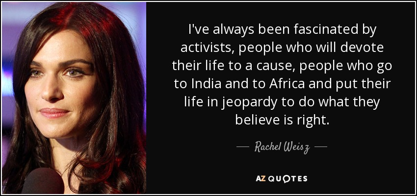 I've always been fascinated by activists, people who will devote their life to a cause, people who go to India and to Africa and put their life in jeopardy to do what they believe is right. - Rachel Weisz