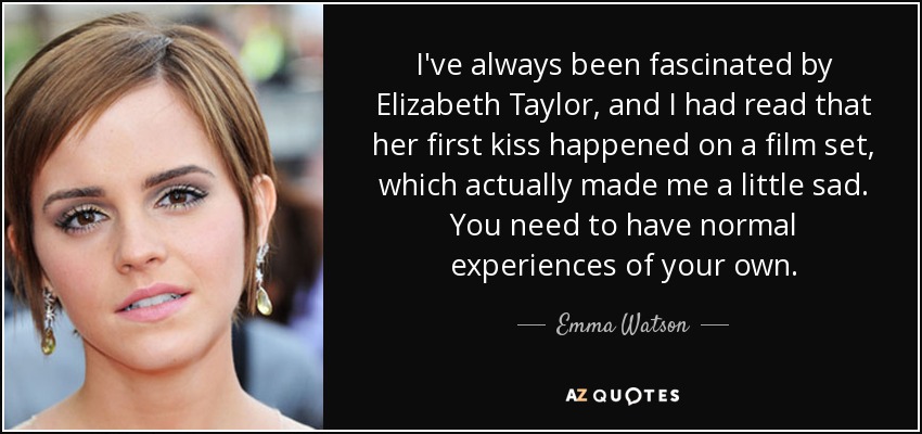 I've always been fascinated by Elizabeth Taylor, and I had read that her first kiss happened on a film set, which actually made me a little sad. You need to have normal experiences of your own. - Emma Watson